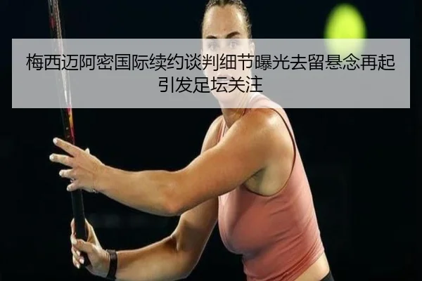 梅西迈阿密国际续约谈判细节曝光去留悬念再起引发足坛关注