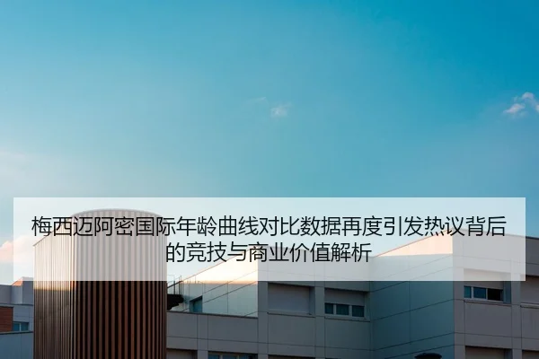 梅西迈阿密国际年龄曲线对比数据再度引发热议背后的竞技与商业价值解析