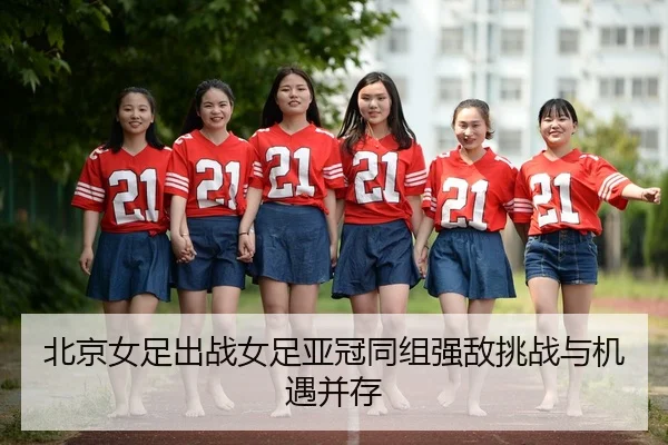 北京女足出战女足亚冠同组强敌挑战与机遇并存